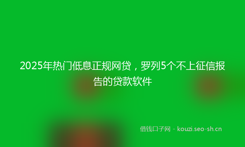2025年热门低息正规网贷，罗列5个不上征信报告的贷款软件