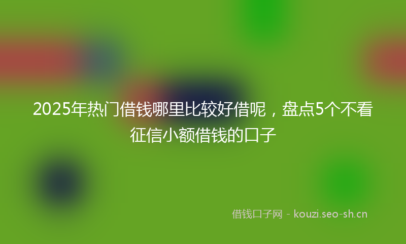 2025年热门借钱哪里比较好借呢，盘点5个不看征信小额借钱的口子