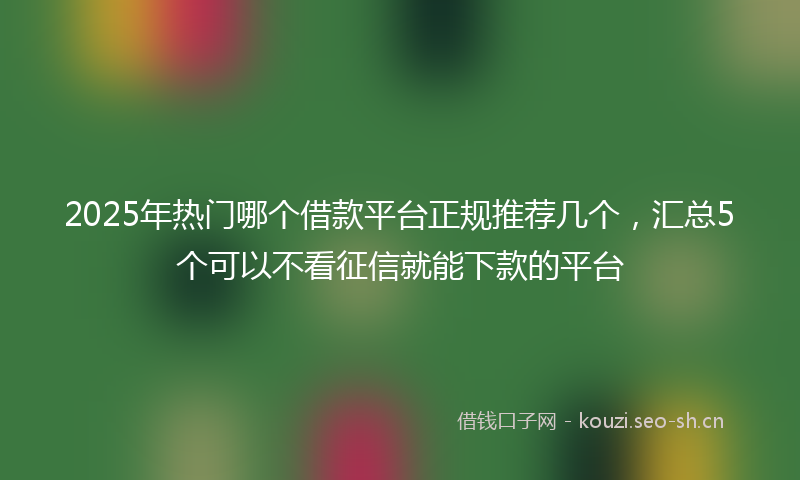 2025年热门哪个借款平台正规推荐几个，汇总5个可以不看征信就能下款的平台