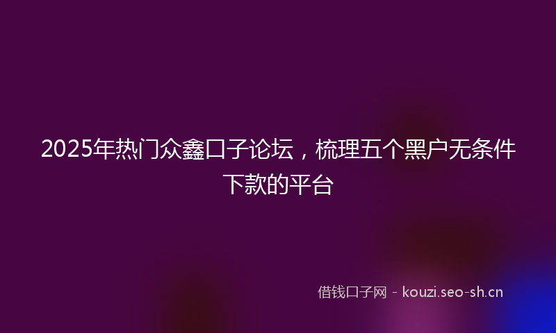 2025年热门众鑫口子论坛，梳理五个黑户无条件下款的平台