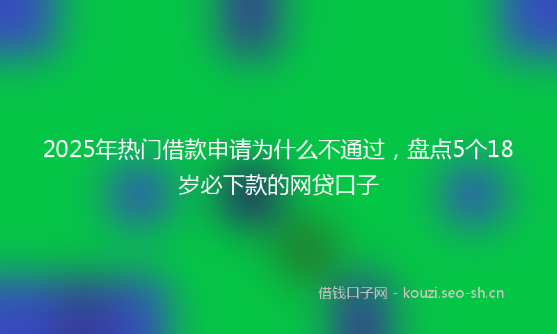 2025年热门借款申请为什么不通过，盘点5个18岁必下款的网贷口子