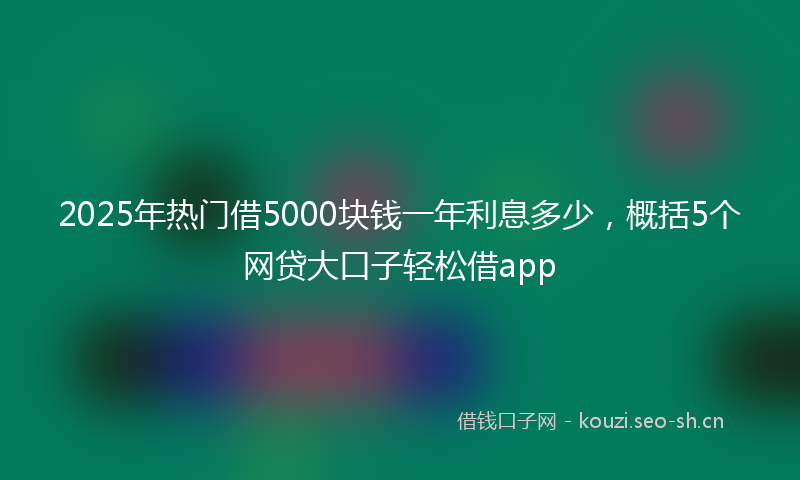 2025年热门借5000块钱一年利息多少,概括5个网贷大口子轻松借app