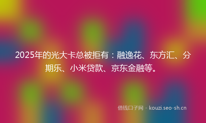 2025年的光大卡总被拒有：融逸花、东方汇、分期乐、小米贷款、京东金融等。