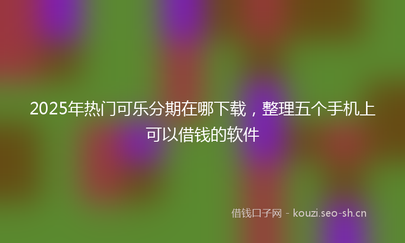 2025年热门可乐分期在哪下载，整理五个手机上可以借钱的软件