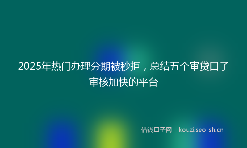 2025年热门办理分期被秒拒，总结五个审贷口子审核加快的平台