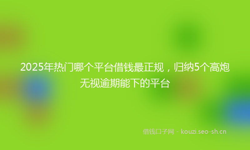 2025年热门哪个平台借钱最正规,归纳5个高炮无视逾期能下的平台