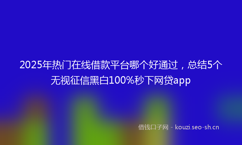 2025年热门在线借款平台哪个好通过，总结5个无视征信黑白100%秒下网贷app