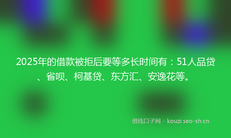 2025年的借款被拒后要等多长时间有：51人品贷、省呗、柯基贷、东方汇、安逸花等。
