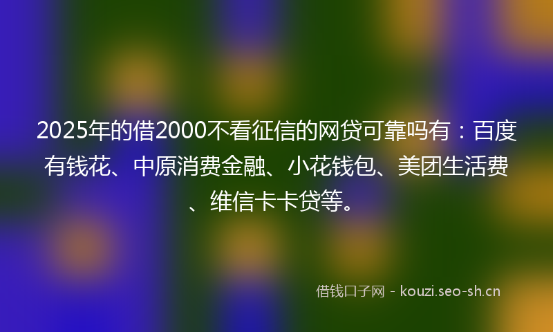 2025年的借2000不看征信的网贷可靠吗有：百度有钱花、中原消费金融、小花钱包、美团生活费、维信卡卡贷等。