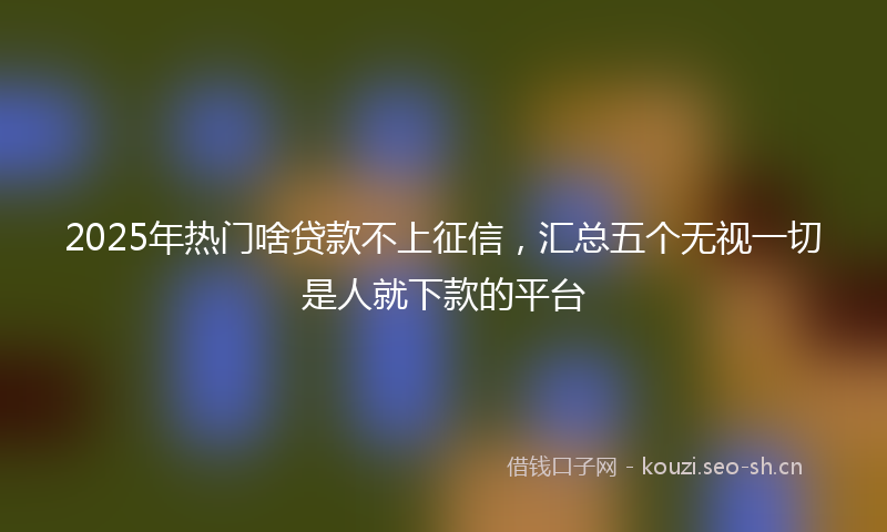 2025年热门啥贷款不上征信，汇总五个无视一切是人就下款的平台