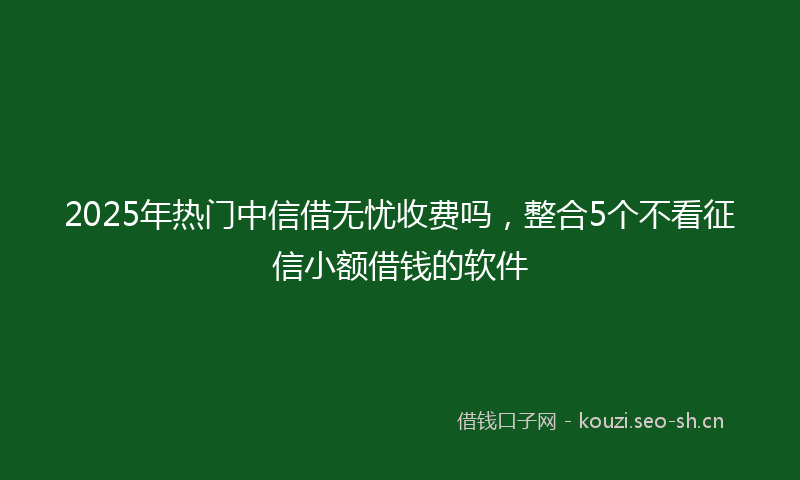 2025年热门中信借无忧收费吗，整合5个不看征信小额借钱的软件