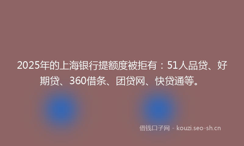 2025年的上海银行提额度被拒有：51人品贷、好期贷、360借条、团贷网、快贷通等。