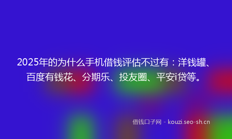 2025年的为什么手机借钱评估不过有：洋钱罐、百度有钱花、分期乐、投友圈、平安i贷等。