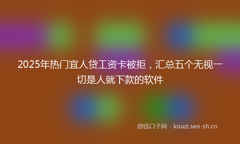 2025年热门宜人贷工资卡被拒，汇总五个无视一切是人就下款的软件