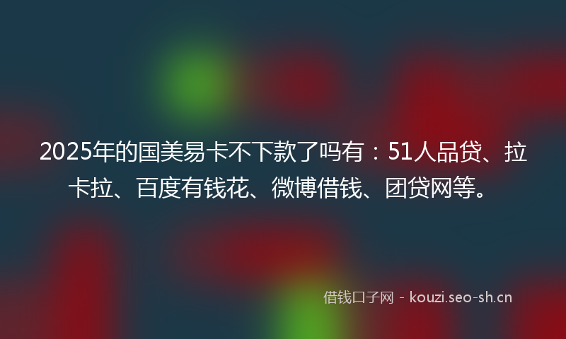 2025年的国美易卡不下款了吗有：51人品贷、拉卡拉、百度有钱花、微博借钱、团贷网等。