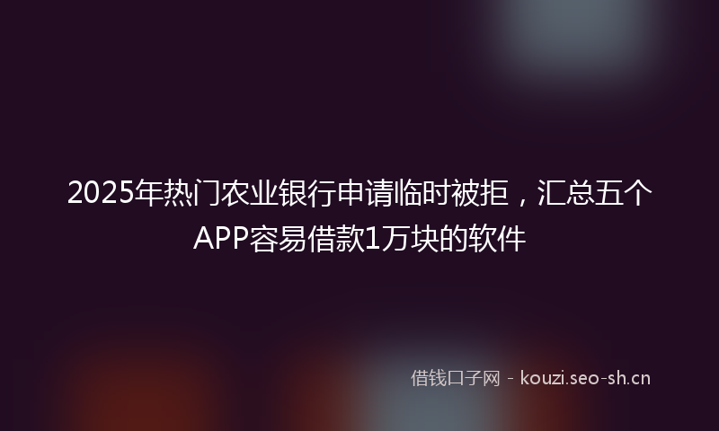 2025年热门农业银行申请临时被拒，汇总五个APP容易借款1万块的软件