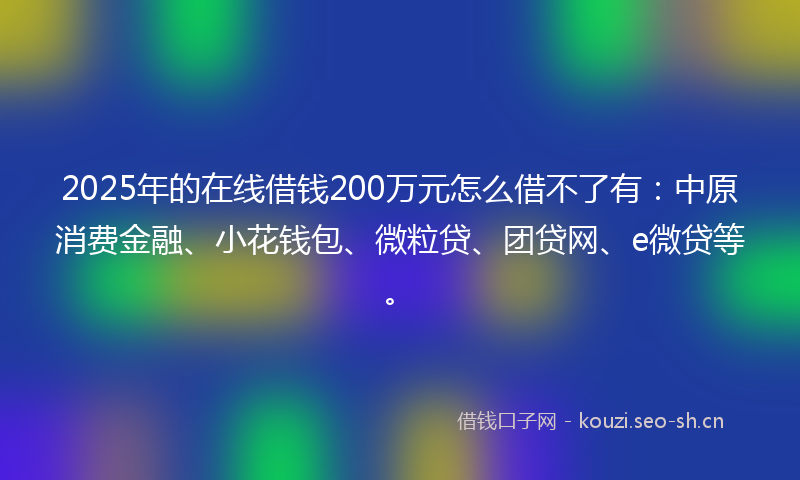 2025年的在线借钱200万元怎么借不了有:中原消费金融、小花钱包、微粒贷、团贷网、e微贷等。