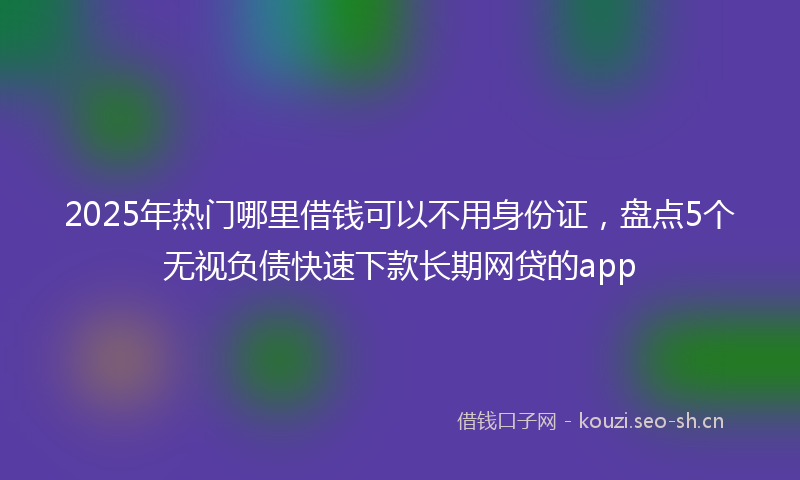 2025年热门哪里借钱可以不用身份证，盘点5个无视负债快速下款长期网贷的app
