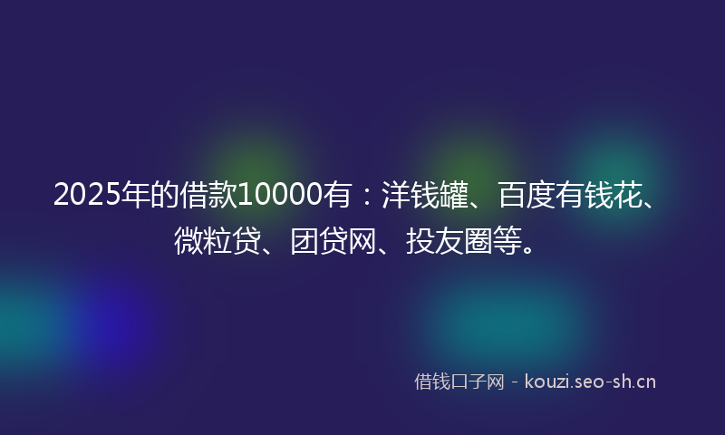 2025年的借款10000有：洋钱罐、百度有钱花、微粒贷、团贷网、投友圈等。