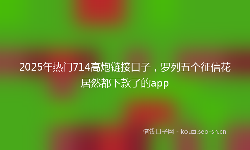 2025年热门714高炮链接口子，罗列五个征信花居然都下款了的app