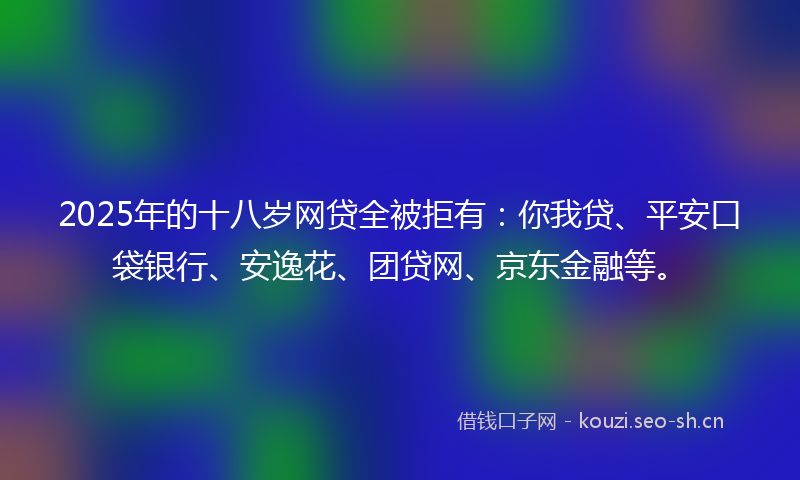 2025年的十八岁网贷全被拒有：你我贷、平安口袋银行、安逸花、团贷网、京东金融等。