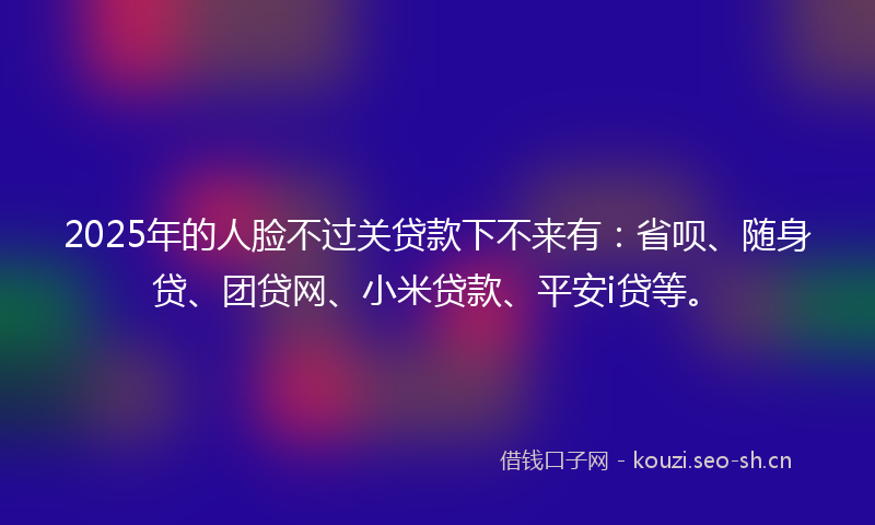 2025年的人脸不过关贷款下不来有：省呗、随身贷、团贷网、小米贷款、平安i贷等。