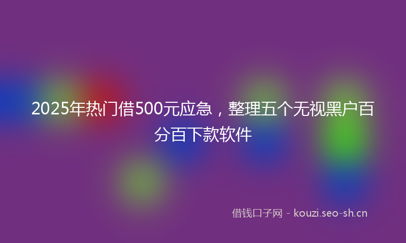 2025年热门借500元应急，整理五个无视黑户百分百下款软件