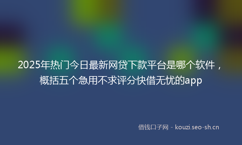 2025年热门今日最新网贷下款平台是哪个软件，概括五个急用不求评分快借无忧的app