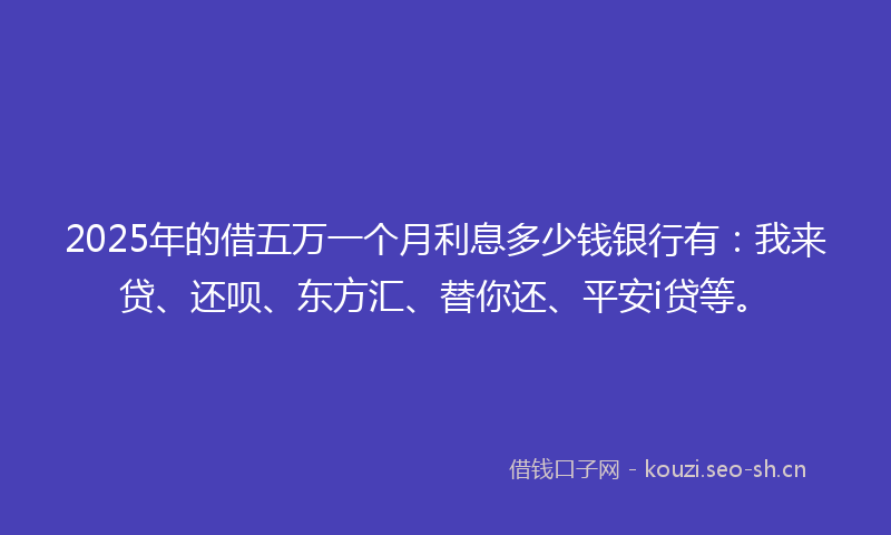2025年的借五万一个月利息多少钱银行有：我来贷、还呗、东方汇、替你还、平安i贷等。