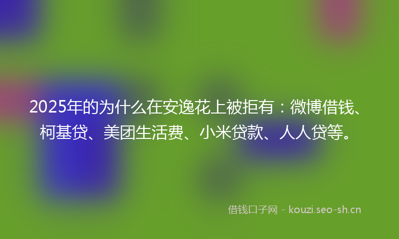 2025年的为什么在安逸花上被拒有：微博借钱、柯基贷、美团生活费、小米贷款、人人贷等。