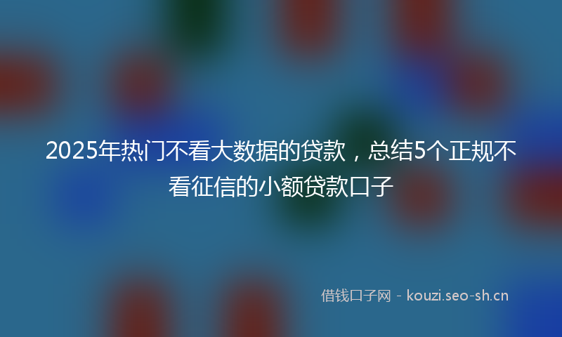 2025年热门不看大数据的贷款，总结5个正规不看征信的小额贷款口子