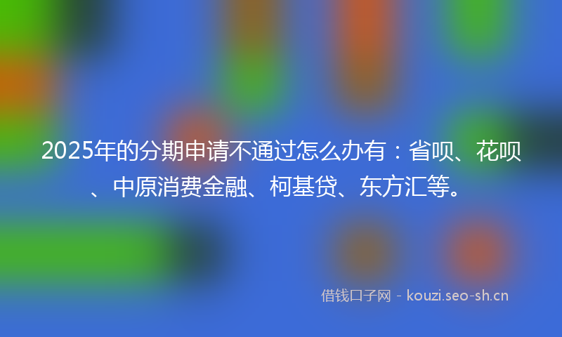2025年的分期申请不通过怎么办有：省呗、花呗、中原消费金融、柯基贷、东方汇等。