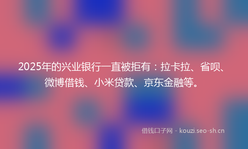 2025年的兴业银行一直被拒有：拉卡拉、省呗、微博借钱、小米贷款、京东金融等。