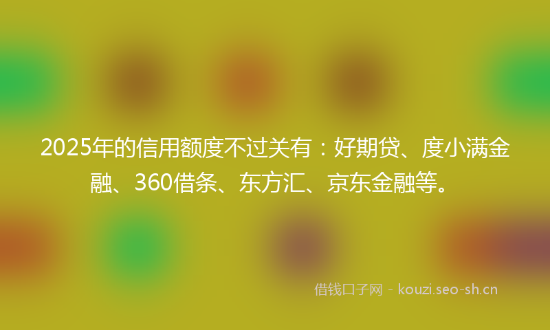 2025年的信用额度不过关有：好期贷、度小满金融、360借条、东方汇、京东金融等。