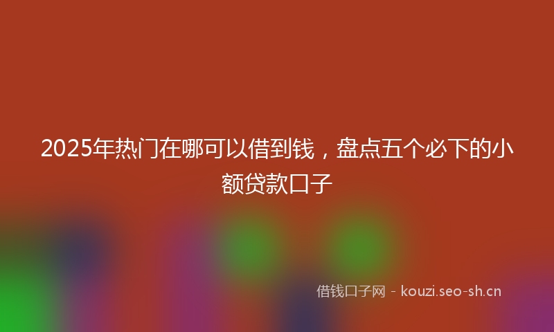 2025年热门在哪可以借到钱，盘点五个必下的小额贷款口子