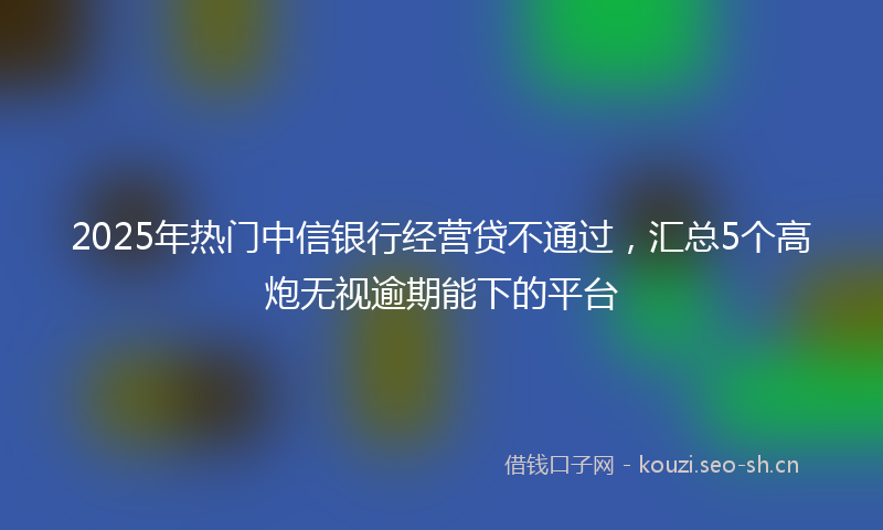 2025年热门中信银行经营贷不通过，汇总5个高炮无视逾期能下的平台