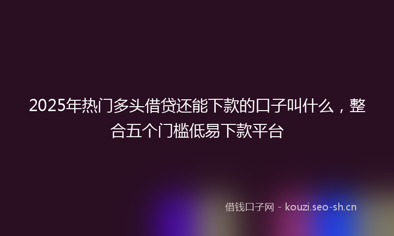 2025年热门多头借贷还能下款的口子叫什么,整合五个门槛低易下款平台