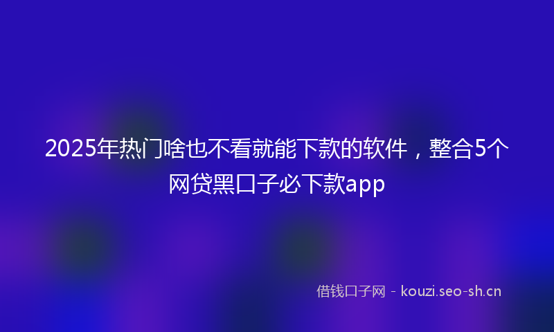 2025年热门啥也不看就能下款的软件，整合5个网贷黑口子必下款app