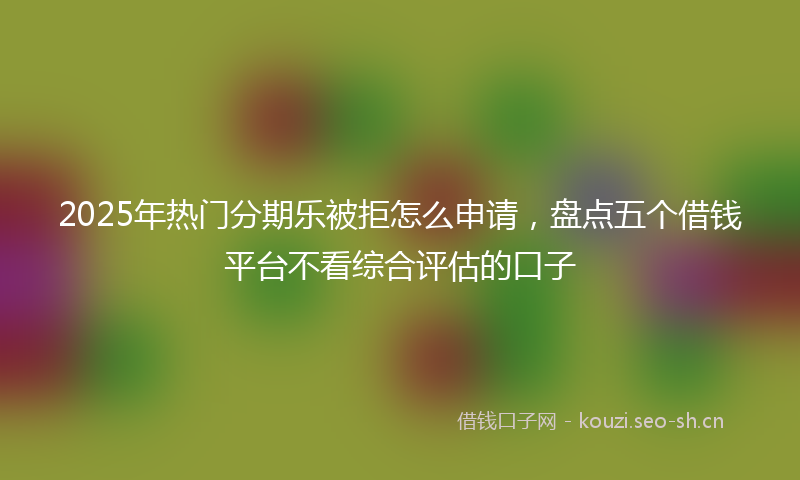 2025年热门分期乐被拒怎么申请,盘点五个借钱平台不看综合评估的口子