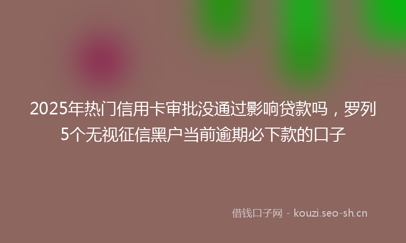 2025年热门信用卡审批没通过影响贷款吗，罗列5个无视征信黑户当前逾期必下款的口子