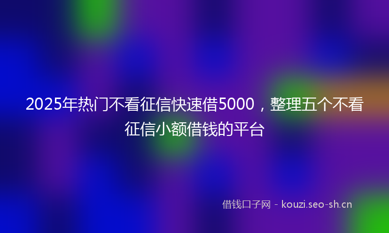 2025年热门不看征信快速借5000，整理五个不看征信小额借钱的平台