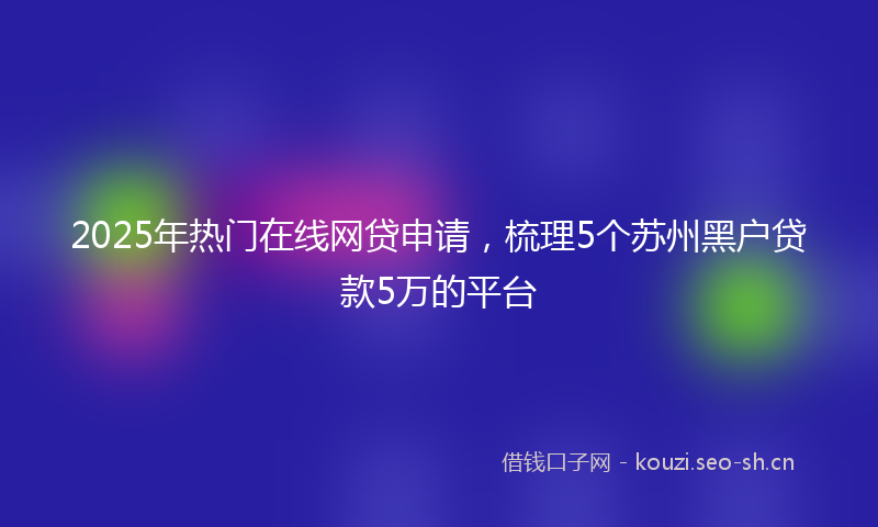 2025年热门在线网贷申请，梳理5个苏州黑户贷款5万的平台