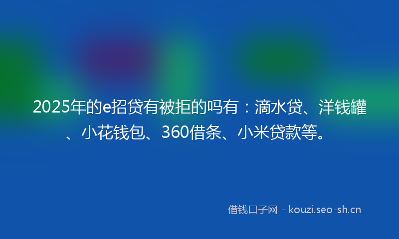 2025年的e招贷有被拒的吗有：滴水贷、洋钱罐、小花钱包、360借条、小米贷款等。