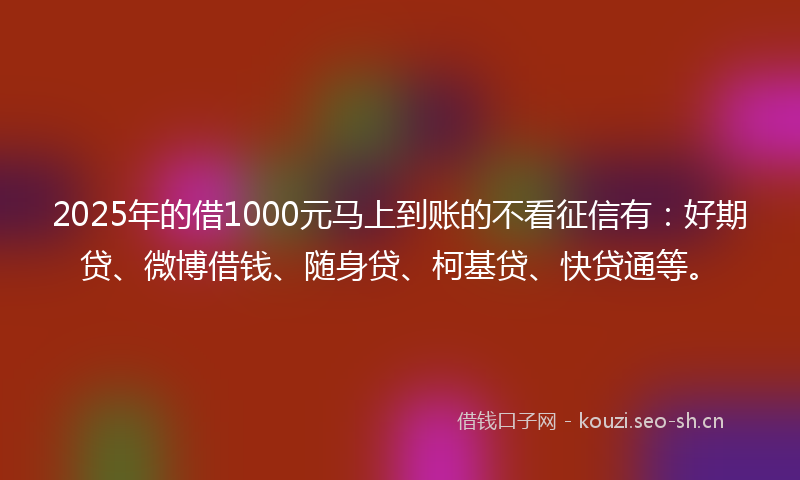 2025年的借1000元马上到账的不看征信有：好期贷、微博借钱、随身贷、柯基贷、快贷通等。