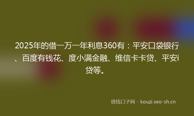 2025年的借一万一年利息360有：平安口袋银行、百度有钱花、度小满金融、维信卡卡贷、平安i贷等。