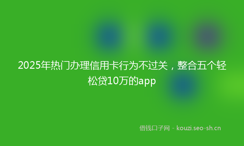 2025年热门办理信用卡行为不过关，整合五个轻松贷10万的app