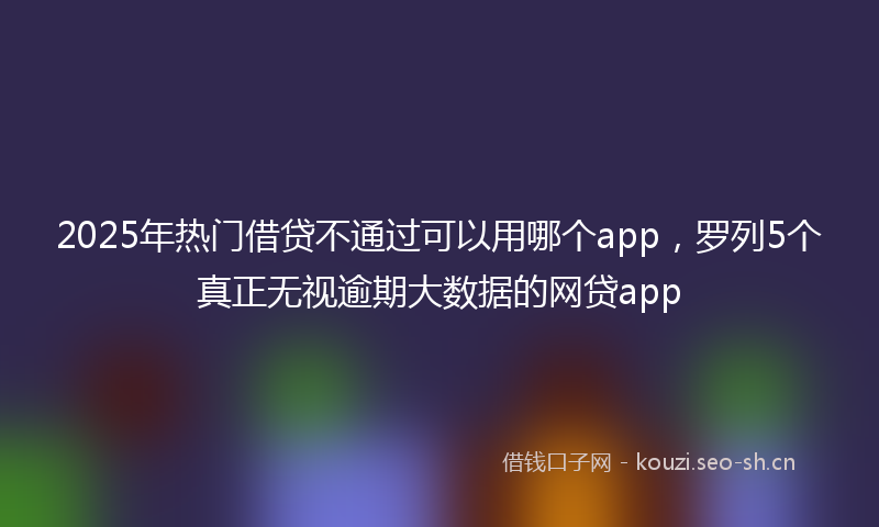 2025年热门借贷不通过可以用哪个app，罗列5个真正无视逾期大数据的网贷app