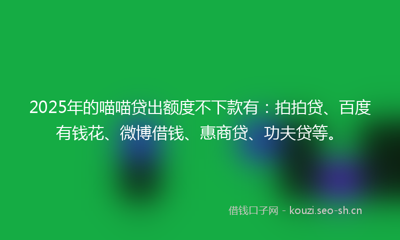 2025年的喵喵贷出额度不下款有：拍拍贷、百度有钱花、微博借钱、惠商贷、功夫贷等。