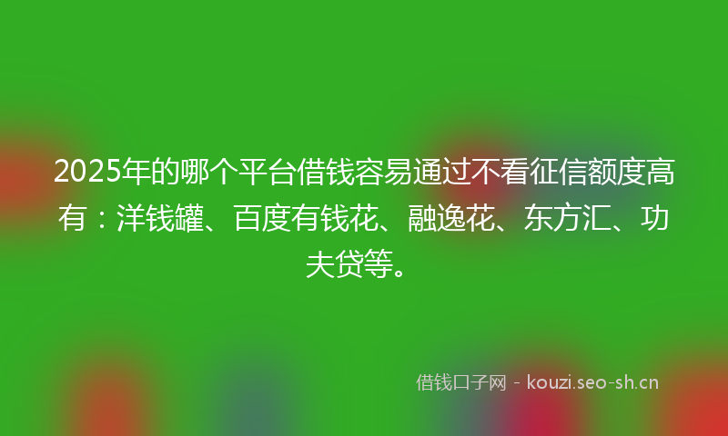 2025年的哪个平台借钱容易通过不看征信额度高有：洋钱罐、百度有钱花、融逸花、东方汇、功夫贷等。