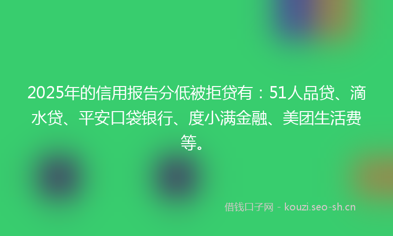 2025年的信用报告分低被拒贷有：51人品贷、滴水贷、平安口袋银行、度小满金融、美团生活费等。